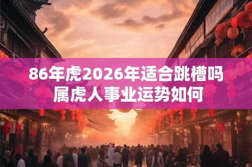 86年虎2026年适合跳槽吗 属虎人事业运势如何
