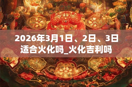 2026年3月1日、2日、3日适合火化吗_火化吉利吗 2026年3月1日、2日、3日适合火化吗_火化吉利吗