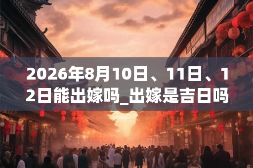 2026年8月10日、11日、12日能出嫁吗_出嫁是吉日吗