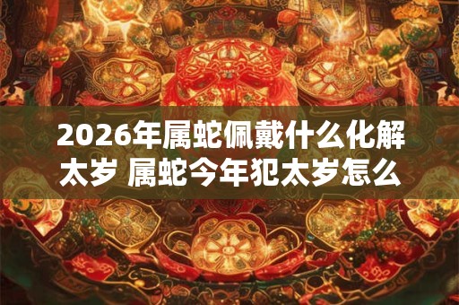 2026年属蛇佩戴什么化解太岁 属蛇今年犯太岁怎么化解