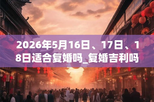 2026年5月16日、17日、18日适合复婚吗_复婚吉利吗