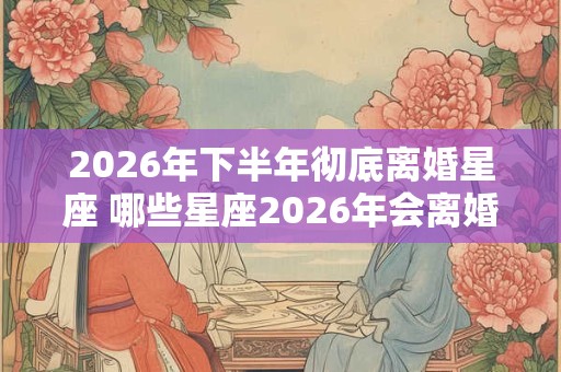 2026年下半年彻底离婚星座 哪些星座2026年会离婚 2026年下半年彻底离婚星座 哪些星座2026年会离婚