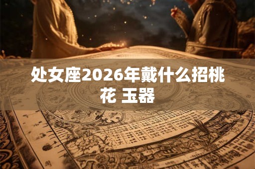 处女座2026年戴什么招桃花 玉器 处女座2026年戴什么招桃花 玉器