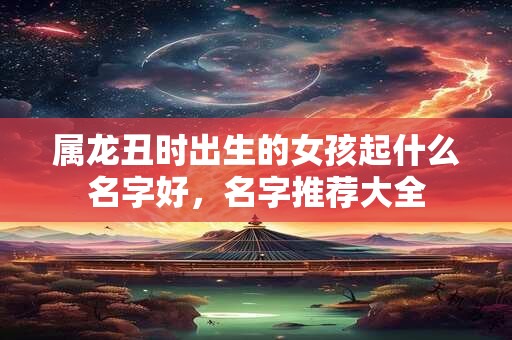 属龙丑时出生的女孩起什么名字好，名字推荐大全
