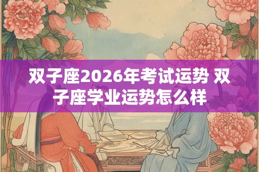双子座2026年考试运势 双子座学业运势怎么样