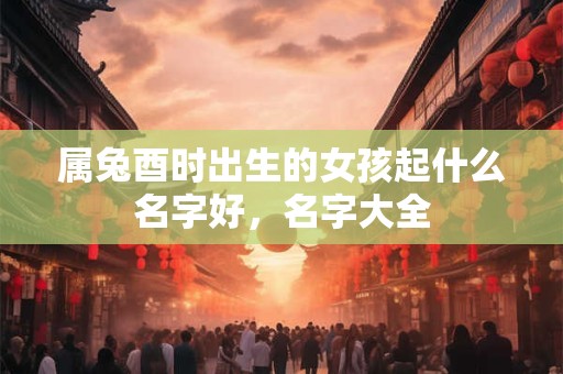 属兔酉时出生的女孩起什么名字好，名字大全