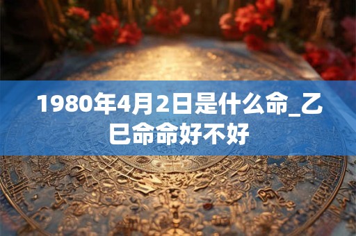 1980年4月2日是什么命_乙巳命命好不好 1980年4月2日是什么命_乙巳命命好不好