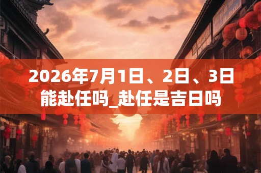 2026年7月1日、2日、3日能赴任吗_赴任是吉日吗 2026年7月1日、2日、3日能赴任吗_赴任是吉日吗