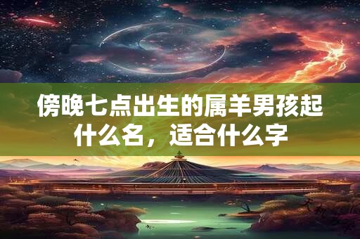傍晚七点出生的属羊男孩起什么名,适合什么字 傍晚七点出生的属羊男孩起什么名,适合什么字