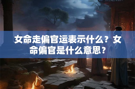 女命走偏官运表示什么?女命偏官是什么意思? 女命走偏官运表示什么?女命偏官是什么意思?