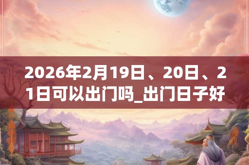 2026年2月19日、20日、21日可以出门吗_出门日子好吗