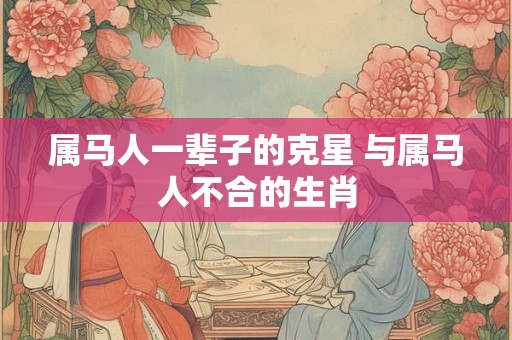 属马人一辈子的克星 与属马人不合的生肖 属马人一辈子的克星 与属马人不合的生肖