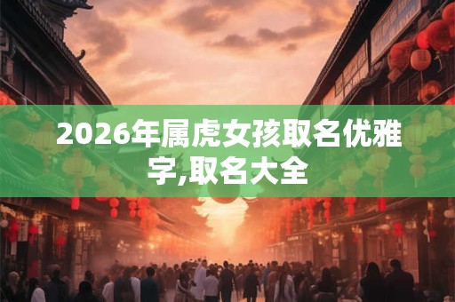 2026年属虎女孩取名优雅字,取名大全