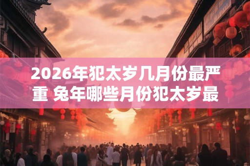 2026年犯太岁几月份最严重 兔年哪些月份犯太岁最严重