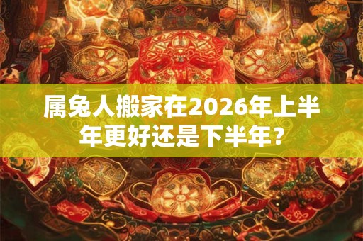 属兔人搬家在2026年上半年更好还是下半年？