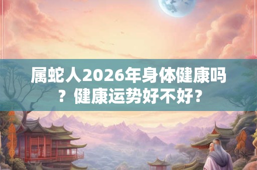 属蛇人2026年身体健康吗?健康运势好不好? 属蛇人2026年身体健康吗?健康运势好不好?