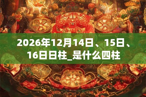 2026年12月14日、15日、16日日柱_是什么四柱