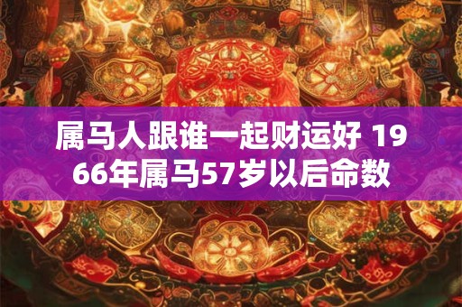 属马人跟谁一起财运好 1966年属马57岁以后命数 属马人跟谁一起财运好 1966年属马57岁以后命数