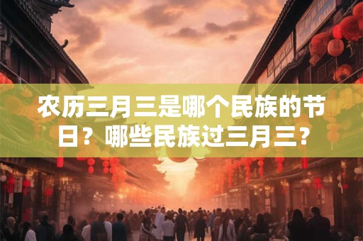 农历三月三是哪个民族的节日？哪些民族过三月三？