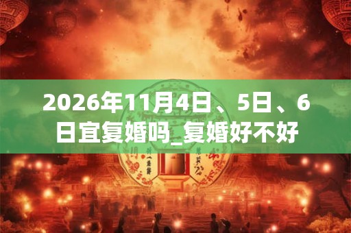 2026年11月4日、5日、6日宜复婚吗_复婚好不好
