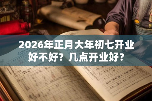 2026年正月大年初七开业好不好?几点开业好? 2026年正月大年初七开业好不好?几点开业好?