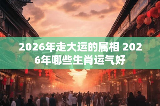 2026年走大运的属相 2026年哪些生肖运气好 2026年走大运的属相 2026年哪些生肖运气好