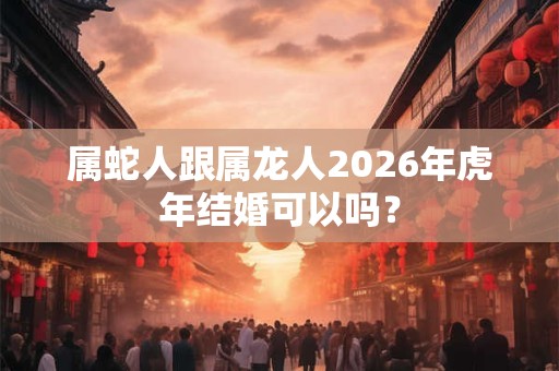 属蛇人跟属龙人2026年虎年结婚可以吗？