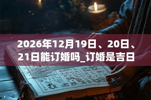 2026年12月19日、20日、21日能订婚吗_订婚是吉日吗