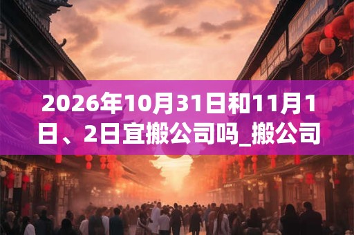 2026年10月31日和11月1日、2日宜搬公司吗_搬公司好不好