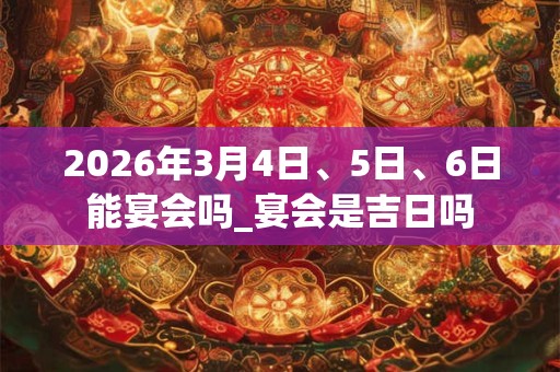 2026年3月4日、5日、6日能宴会吗_宴会是吉日吗 2026年3月4日、5日、6日能宴会吗_宴会是吉日吗