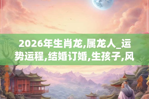 2026年生肖龙,属龙人_运势运程,结婚订婚,生孩子,风水宜忌