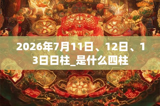 2026年7月11日、12日、13日日柱_是什么四柱