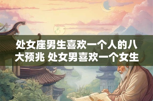 处女座男生喜欢一个人的八大预兆 处女男喜欢一个女生有哪些表现