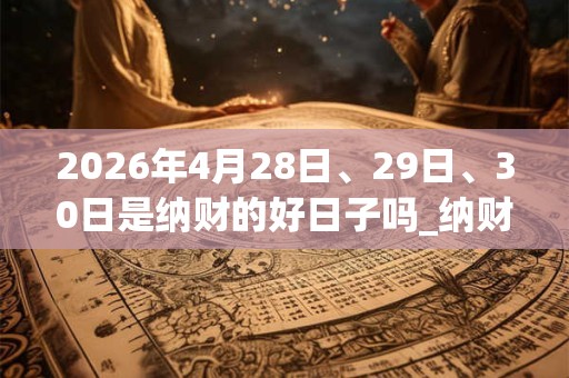 2026年4月28日、29日、30日是纳财的好日子吗_纳财可以吗