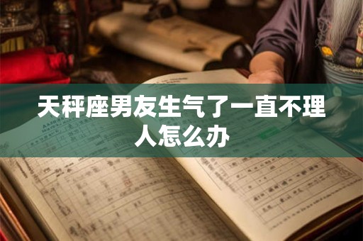 天秤座男友生气了一直不理人怎么办 天秤座男友生气了一直不理人怎么办