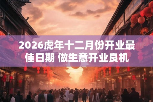 2026虎年十二月份开业最佳日期 做生意开业良机 2026虎年十二月份开业最佳日期 做生意开业良机