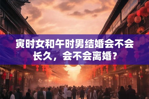 寅时女和午时男结婚会不会长久，会不会离婚？