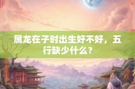 属龙在子时出生好不好，五行缺少什么？
