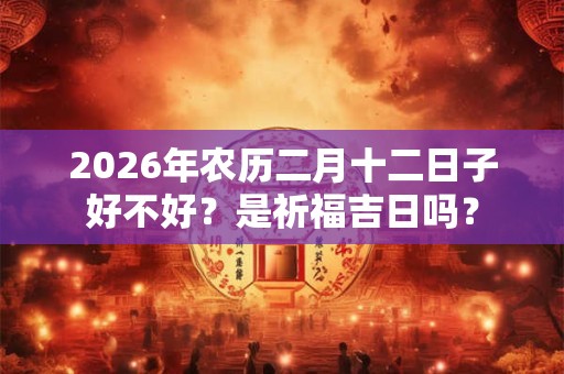 2026年农历二月十二日子好不好?是祈福吉日吗? 2026年农历二月十二日子好不好?是祈福吉日吗?