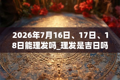2026年7月16日、17日、18日能理发吗_理发是吉日吗