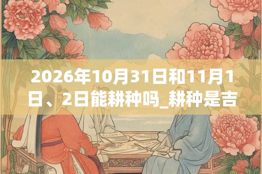2026年10月31日和11月1日、2日能耕种吗_耕种是吉日吗