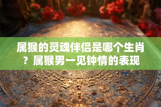 属猴的灵魂伴侣是哪个生肖？属猴男一见钟情的表现