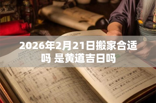 2026年2月21日搬家合适吗 是黄道吉日吗 2026年2月21日搬家合适吗 是黄道吉日吗