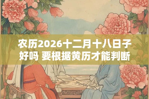 农历2026十二月十八日子好吗 要根据黄历才能判断 农历2026十二月十八日子好吗 要根据黄历才能判断