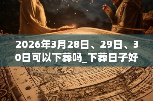 2026年3月28日、29日、30日可以下葬吗_下葬日子好吗