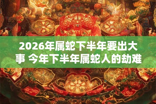 2026年属蛇下半年要出大事 今年下半年属蛇人的劫难