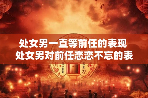 处女男一直等前任的表现 处女男对前任恋恋不忘的表现 处女男一直等前任的表现 处女男对前任恋恋不忘的表现