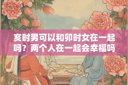 亥时男可以和卯时女在一起吗？两个人在一起会幸福吗？