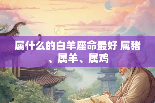 属什么的白羊座命最好 属猪、属羊、属鸡
