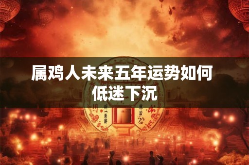 属鸡人未来五年运势如何 低迷下沉 属鸡人未来五年运势如何 低迷下沉